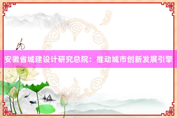 安徽省城建设计研究总院：推动城市创新发展引擎