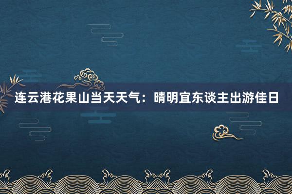 连云港花果山当天天气：晴明宜东谈主出游佳日